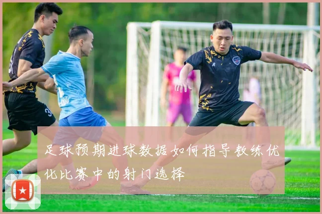 足球预期进球数据如何指导教练优化比赛中的射门选择
