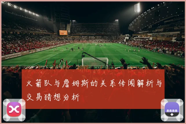 火箭队与詹姆斯的关系传闻解析与交易猜想分析