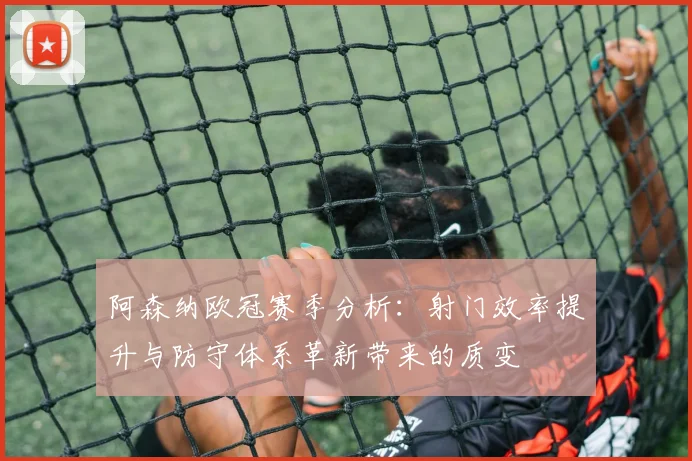 阿森纳欧冠赛季分析：射门效率提升与防守体系革新带来的质变