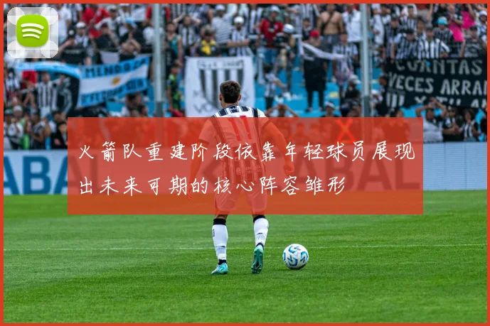 火箭队重建阶段依靠年轻球员展现出未来可期的核心阵容雏形