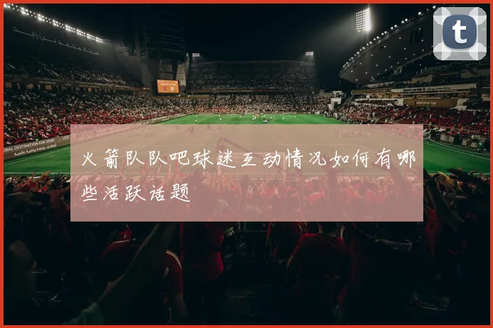 火箭队队吧球迷互动情况如何有哪些活跃话题