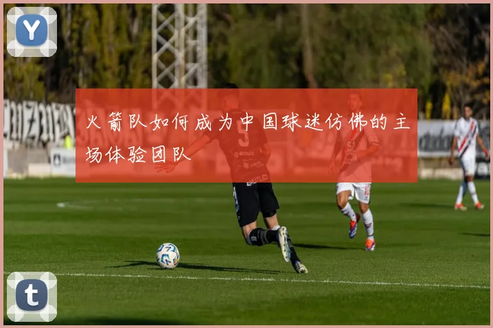 火箭队如何成为中国球迷仿佛的主场体验团队