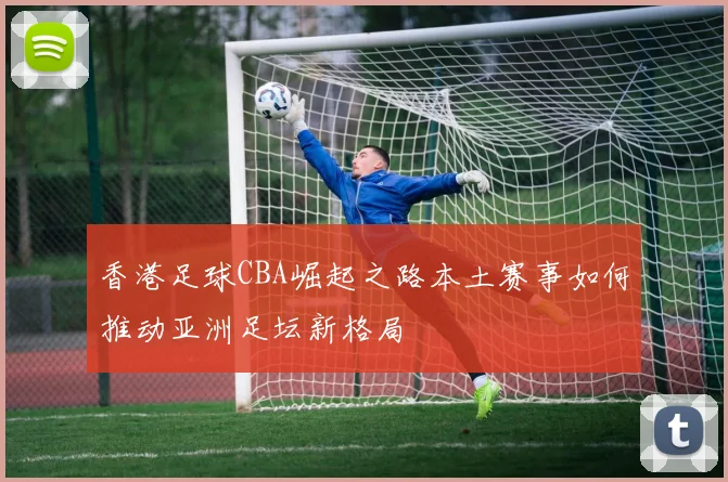香港足球CBA崛起之路本土赛事如何推动亚洲足坛新格局